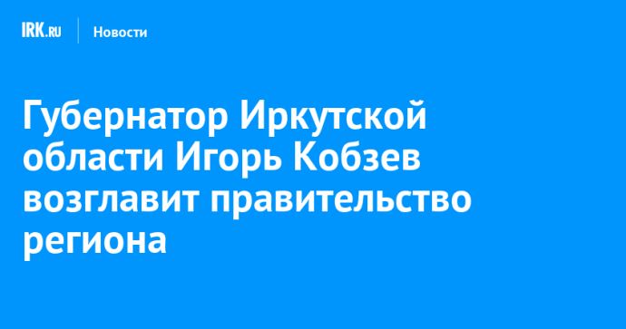Губернатор Иркутской области Игорь Кобзев возглавит правительство региона