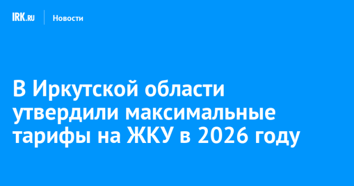В Иркутской области утвердили максимальные тарифы на ЖКУ в 2026 году