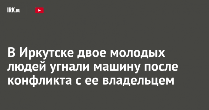 В Иркутске двое молодых людей угнали машину после конфликта с ее владельцем