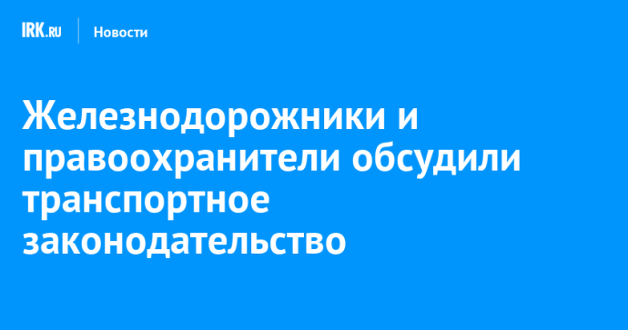 Железнодорожники и правоохранители обсудили транспортное законодательство