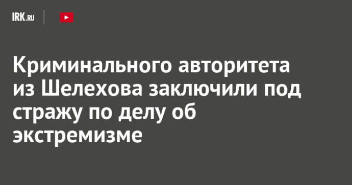 Криминального авторитета из Шелехова заключили под стражу по делу об экстремизме Криминального авторитета из Шелехова заключили под стражу по делу об экстремизме