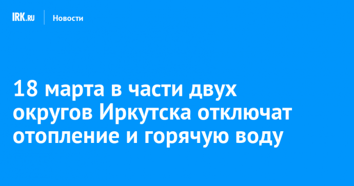 18 марта в части двух округов Иркутска отключат отопление и горячую воду