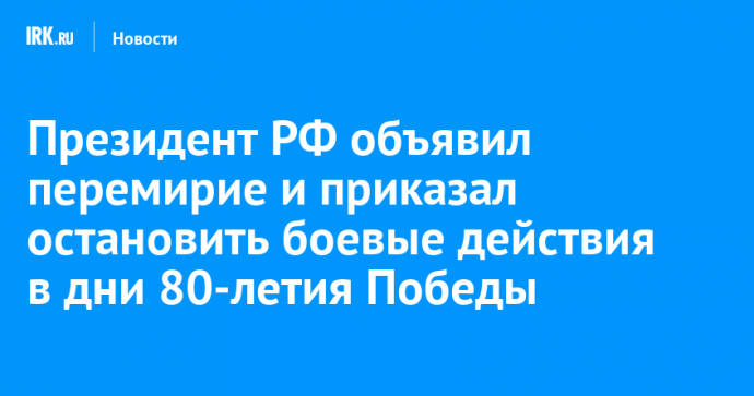 Президент РФ объявил перемирие и приказал остановить боевые действия в зоне СВО в дни 80-летия Победы