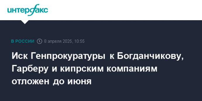 Иск Генпрокуратуры к Богданчикову, Гарберу и кипрским компаниям отложен до июня