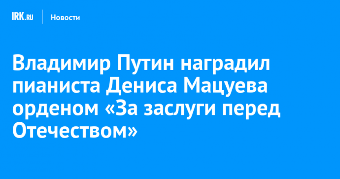 Владимир Путин наградил пианиста Дениса Мацуева орденом «За заслуги перед Отечеством»