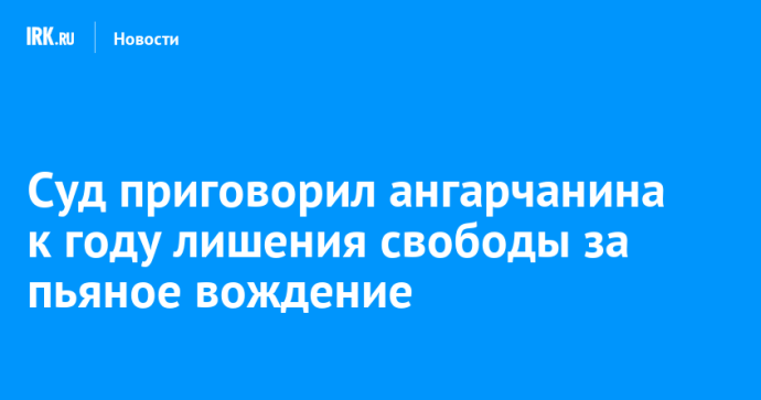 Суд приговорил ангарчанина к году лишения свободы за пьяное вождение
