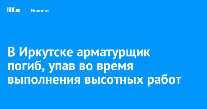 В Иркутске арматурщик погиб, упав во время выполнения высотных работ