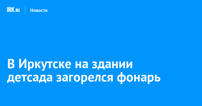 В Иркутске на здании детсада загорелся фонарь В Иркутске на здании детсада загорелся фонарь