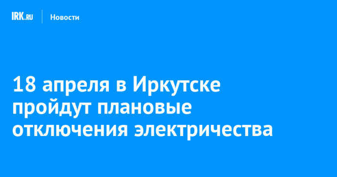18 апреля в Иркутске пройдут плановые отключения электричества