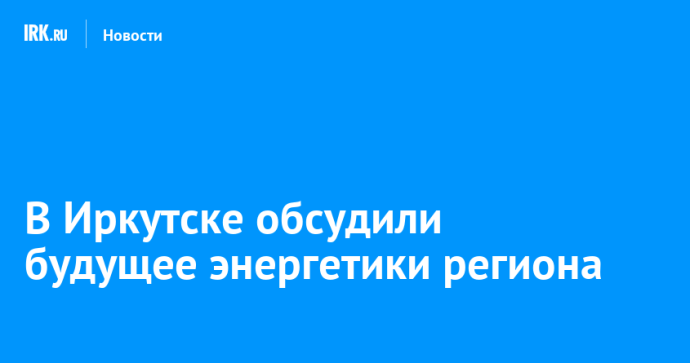 В Иркутске обсудили будущее энергетики региона