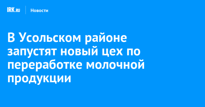 В Усольском районе запустят новый цех по переработке молочной продукции