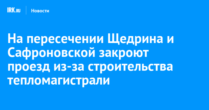 На пересечении Щедрина и Сафроновской закроют проезд из-за строительства тепломагистрали