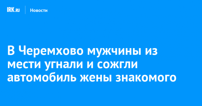 В Черемхово мужчины из мести угнали и сожгли автомобиль жены знакомого