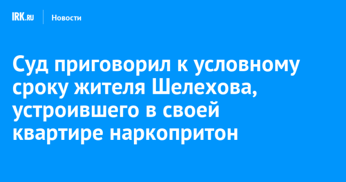 Суд приговорил к условному сроку жителя Шелехова, устроившего в своей квартире наркопритон