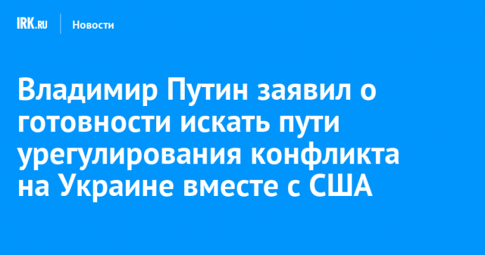 Владимир Путин заявил о готовности искать пути урегулирования конфликта на Украине вместе с США