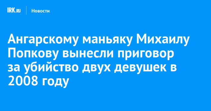 Ангарскому маньяку Михаилу Попкову вынесли приговор за убийство двух девушек в 2008 году