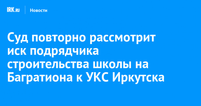 Суд повторно рассмотрит иск подрядчика строительства школы на Багратиона к УКС Иркутска