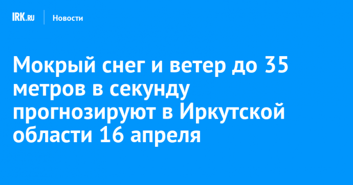 Мокрый снег и ветер до 35 метров в секунду прогнозируют в Иркутской области 16 апреля