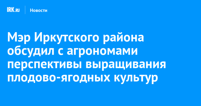 Мэр Иркутского района обсудил с агрономами перспективы выращивания плодово-ягодных культур