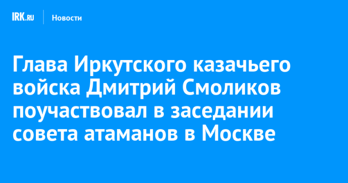 Глава Иркутского казачьего войска Дмитрий Смоликов поучаствовал в заседании совета атаманов в Москве