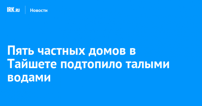 Пять частных домов в Тайшете подтопило талыми водами