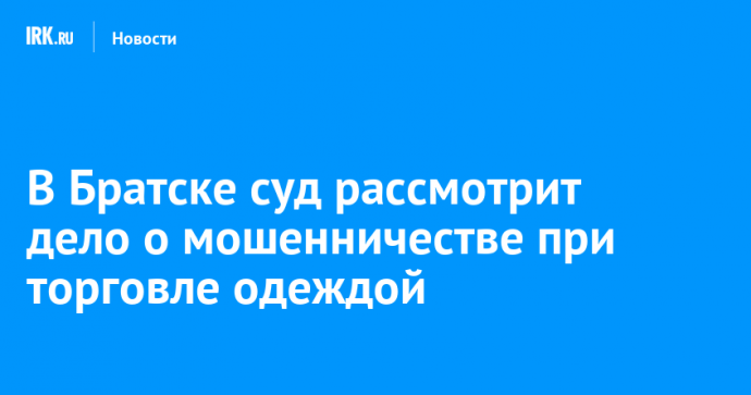 В Братске суд рассмотрит дело о мошенничестве при торговле одеждой
