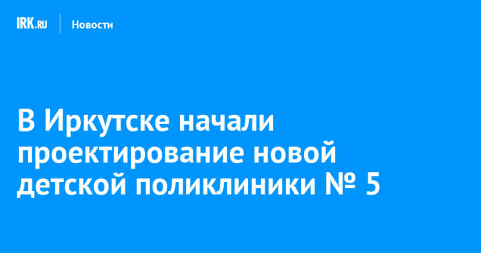 В Иркутске начали проектирование новой детской поликлиники № 5 В Иркутске начали проектирование новой детской поликлиники № 5