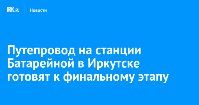 Путепровод на станции Батарейной в Иркутске готовят к финальному этапу