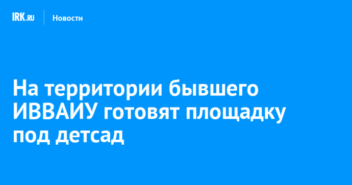 На территории бывшего ИВВАИУ готовят площадку под детсад