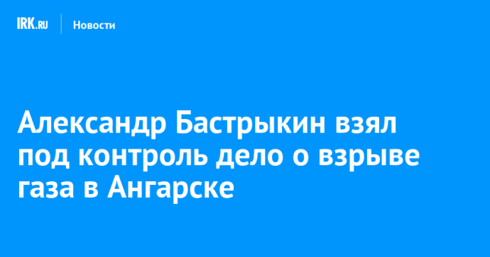 Александр Бастрыкин взял под контроль дело о взрыве газа в Ангарске