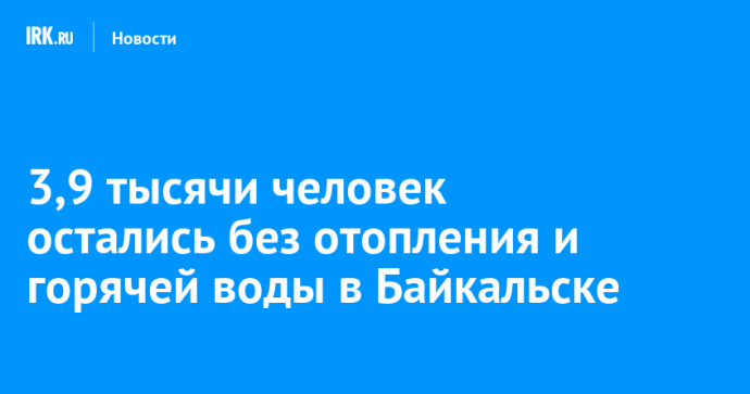 3,9 тысячи человек остались без отопления и горячей воды в Байкальске 3,9 тысячи человек остались без отопления и горячей воды в Байкальске