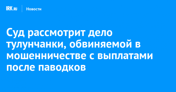 Суд рассмотрит дело тулунчанки, обвиняемой в мошенничестве с выплатами после паводков