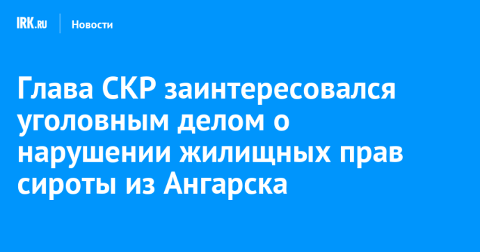 Глава СКР заинтересовался уголовным делом о нарушении жилищных прав сироты из Ангарска