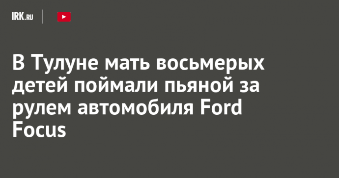 В Тулуне мать восьмерых детей поймали пьяной за рулем автомобиля Ford Focus