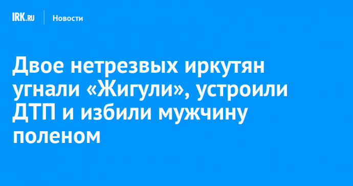 Двое нетрезвых иркутян угнали «Жигули», устроили ДТП и избили мужчину поленом