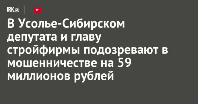 В Усолье-Сибирском депутата и главу стройфирмы подозревают в мошенничестве на 59 миллионов рублей