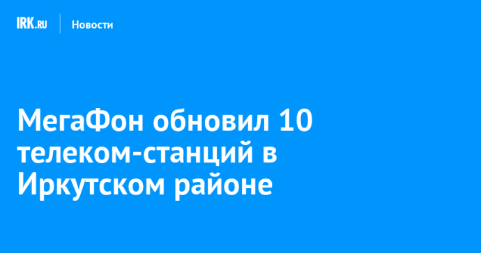 МегаФон обновил 10 телеком-станций в Иркутском районе