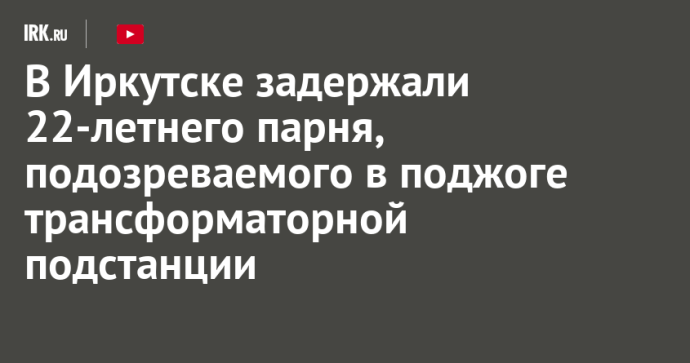 В Иркутске задержали 22-летнего парня, подозреваемого в поджоге трансформаторной подстанции