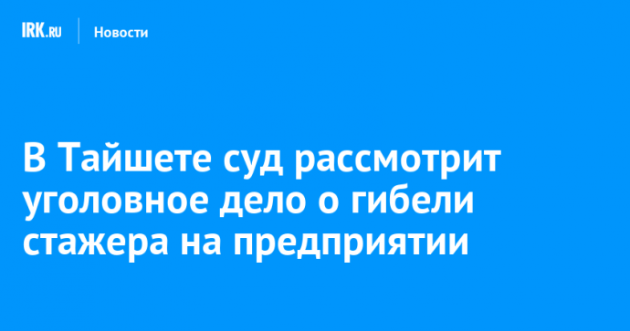 В Тайшете суд рассмотрит уголовное дело о гибели стажера на предприятии