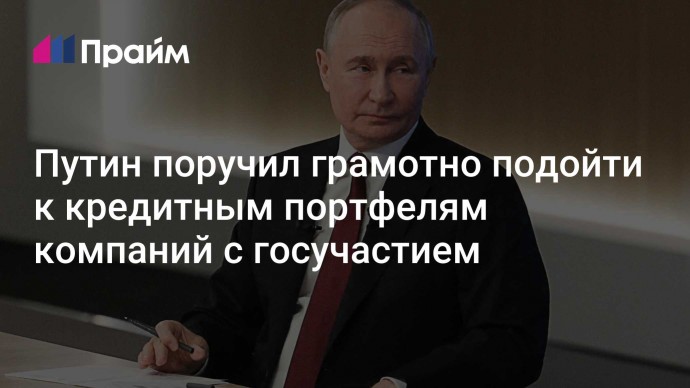Путин поручил грамотно подойти к кредитным портфелям компаний с госучастием