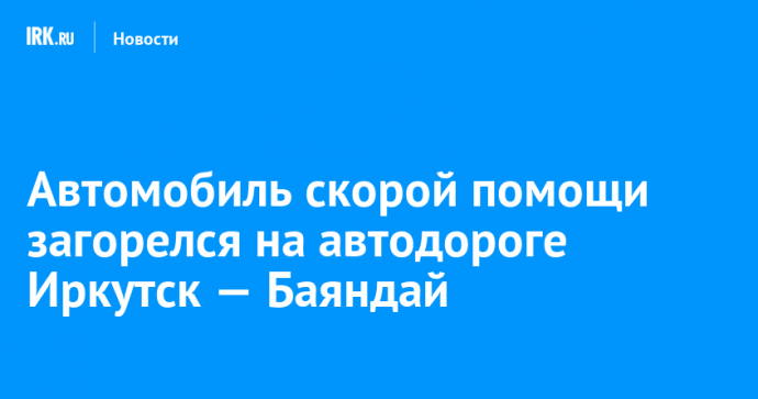 Автомобиль скорой помощи загорелся на автодороге Иркутск — Баяндай