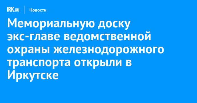 Мемориальную доску экс-главе ведомственной охраны железнодорожного транспорта открыли в Иркутске
