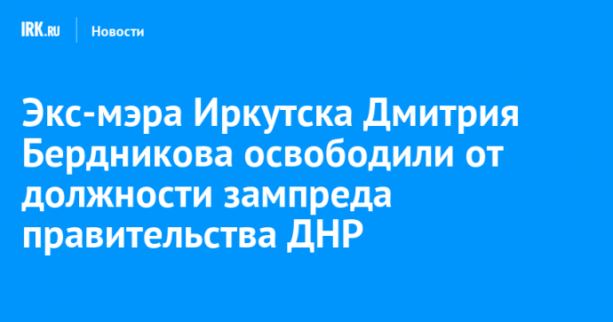 Экс-мэра Иркутска Дмитрия Бердникова освободили от должности зампреда правительства ДНР