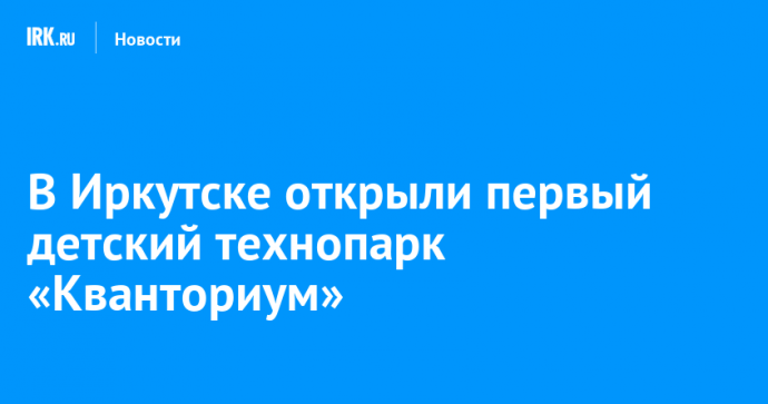 В Иркутске открыли первый детский технопарк «Кванториум»