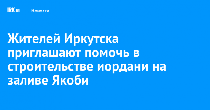 Жителей Иркутска приглашают помочь в строительстве иордани на заливе Якоби