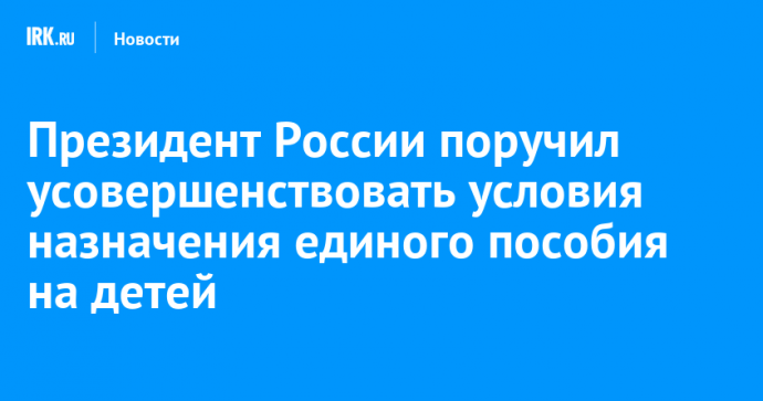 Президент России поручил усовершенствовать условия назначения единого пособия на детей