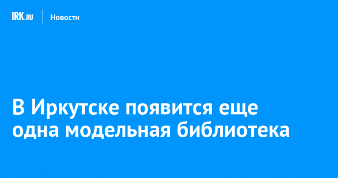 В Иркутске появится еще одна модельная библиотека