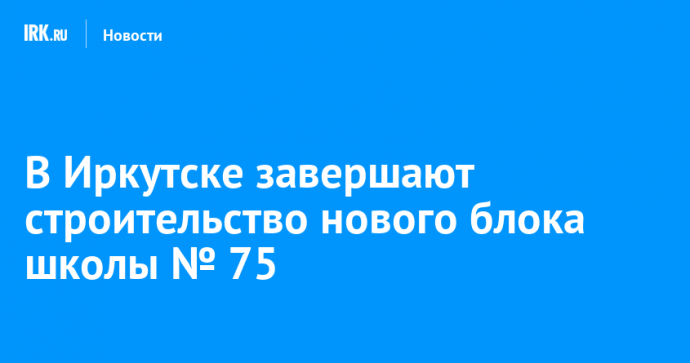 В Иркутске завершают строительство нового блока школы № 75