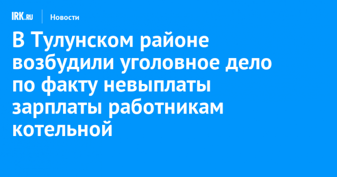 В Тулунском районе возбудили уголовное дело по факту невыплаты зарплаты работникам котельной