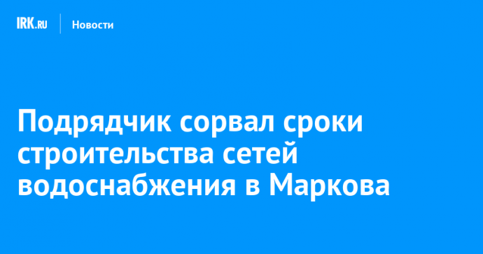 Подрядчик сорвал сроки строительства сетей водоснабжения в Маркова